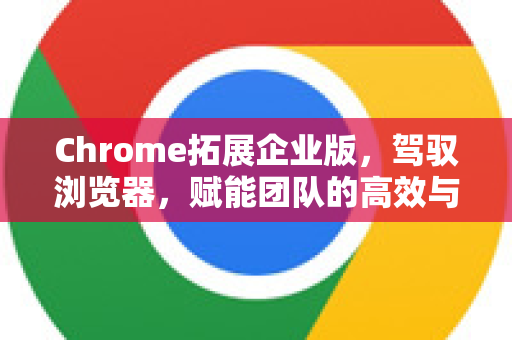 Chrome拓展企业版，驾驭浏览器，赋能团队的高效与安全利器-第1张图片-谷歌官网|Google Chrome下载-2026最新中文版