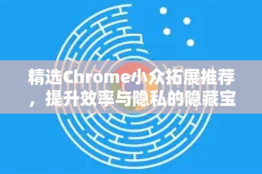 精选Chrome小众拓展推荐，提升效率与隐私的隐藏宝石