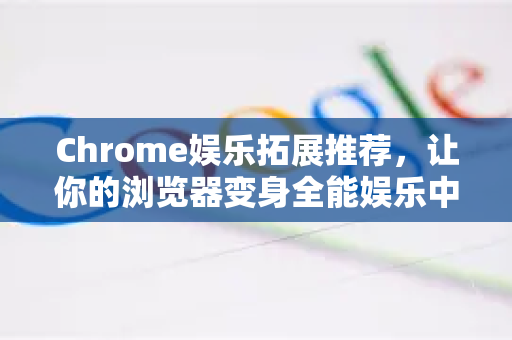 Chrome娱乐拓展推荐，让你的浏览器变身全能娱乐中心
