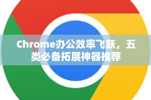 Chrome办公效率飞跃，五类必备拓展神器推荐