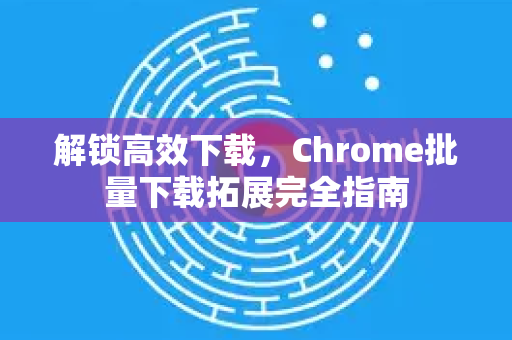 解锁高效下载，Chrome批量下载拓展完全指南