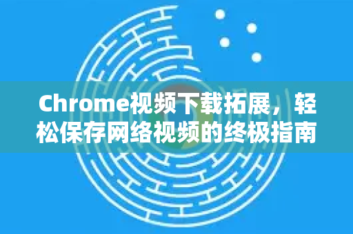 Chrome视频下载拓展，轻松保存网络视频的终极指南