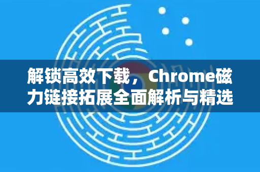 解锁高效下载，Chrome磁力链接拓展全面解析与精选推荐-第1张图片-谷歌官网|Google Chrome下载-2026最新中文版