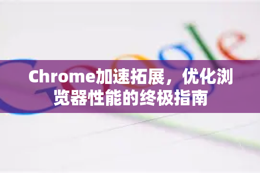 Chrome加速拓展，优化浏览器性能的终极指南