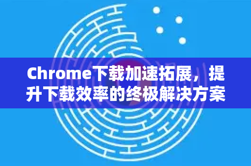Chrome下载加速拓展，提升下载效率的终极解决方案