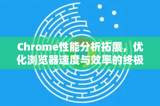 Chrome性能分析拓展，优化浏览器速度与效率的终极指南