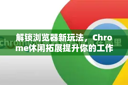 解锁浏览器新玩法，Chrome休闲拓展提升你的工作与生活乐趣