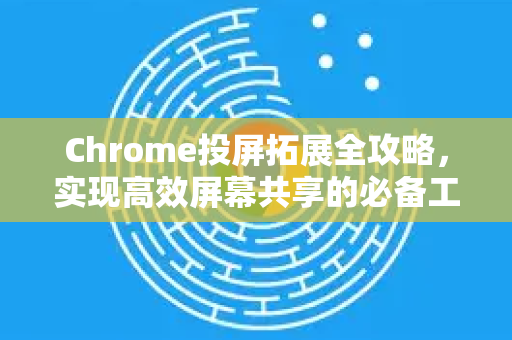 Chrome投屏拓展全攻略，实现高效屏幕共享的必备工具-第1张图片-谷歌官网|Google Chrome下载-2026最新中文版