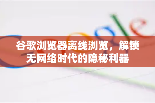 谷歌浏览器离线浏览，解锁无网络时代的隐秘利器