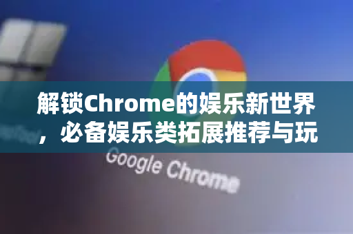解锁Chrome的娱乐新世界，必备娱乐类拓展推荐与玩法全攻略