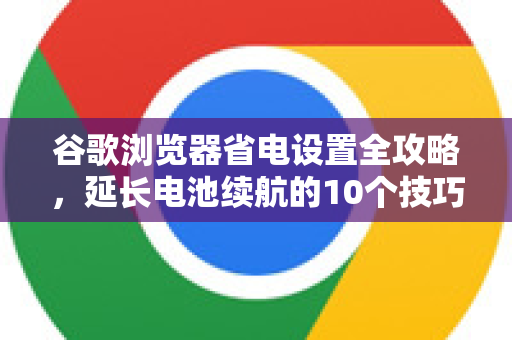 谷歌浏览器省电设置全攻略，延长电池续航的10个技巧