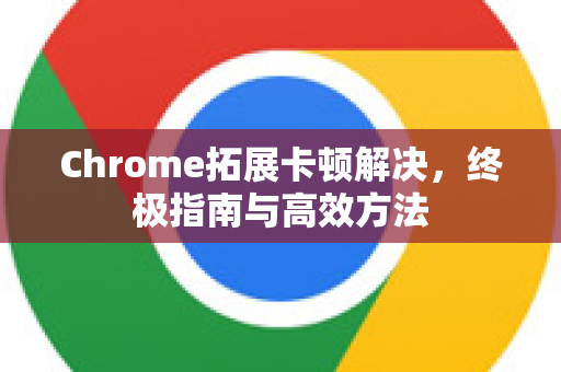 Chrome拓展卡顿解决，终极指南与高效方法