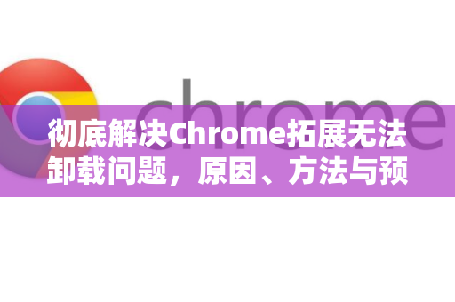彻底解决Chrome拓展无法卸载问题，原因、方法与预防指南