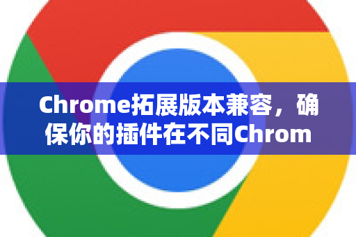 Chrome拓展版本兼容，确保你的插件在不同Chrome版本中稳定运行