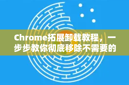 Chrome拓展卸载教程，一步步教你彻底移除不需要的扩展