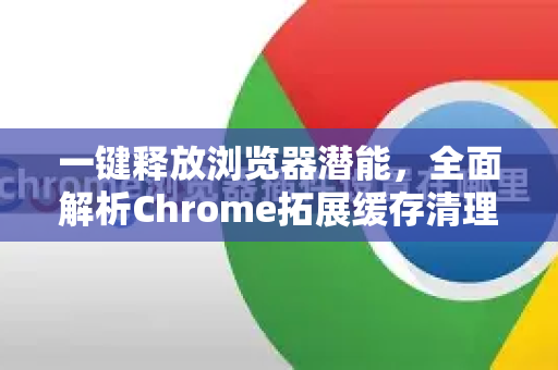 一键释放浏览器潜能，全面解析Chrome拓展缓存清理秘籍