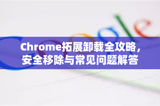 Chrome拓展卸载全攻略，安全移除与常见问题解答