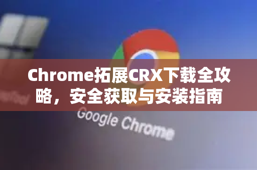 Chrome拓展CRX下载全攻略，安全获取与安装指南