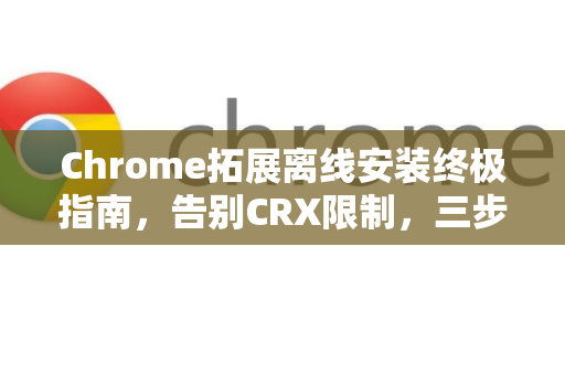 Chrome拓展离线安装终极指南，告别CRX限制，三步轻松搞定