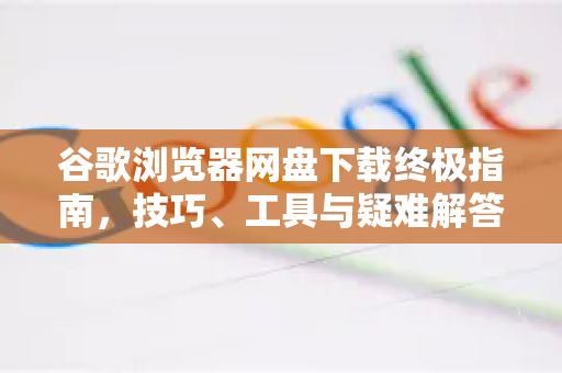 谷歌浏览器网盘下载终极指南，技巧、工具与疑难解答