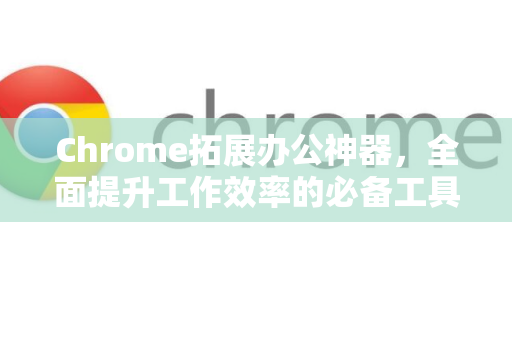 Chrome拓展办公神器，全面提升工作效率的必备工具-第1张图片-谷歌官网|Google Chrome下载-2026最新中文版