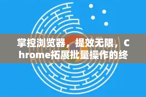 掌控浏览器，提效无限，Chrome拓展批量操作的终极指南-第1张图片-谷歌官网|Google Chrome下载-2026最新中文版