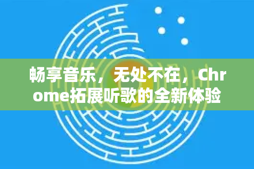 畅享音乐，无处不在，Chrome拓展听歌的全新体验-第1张图片-谷歌官网|Google Chrome下载-2026最新中文版