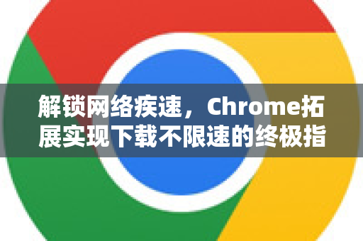 解锁网络疾速，Chrome拓展实现下载不限速的终极指南-第1张图片-谷歌官网|Google Chrome下载-2026最新中文版