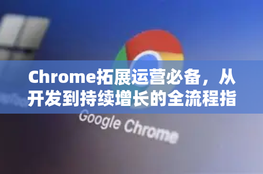 Chrome拓展运营必备，从开发到持续增长的全流程指南-第1张图片-谷歌官网|Google Chrome下载-2026最新中文版