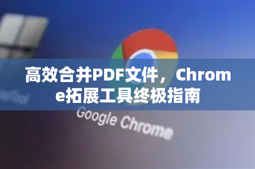 高效合并PDF文件，Chrome拓展工具终极指南-第1张图片-谷歌官网|Google Chrome下载-2026最新中文版