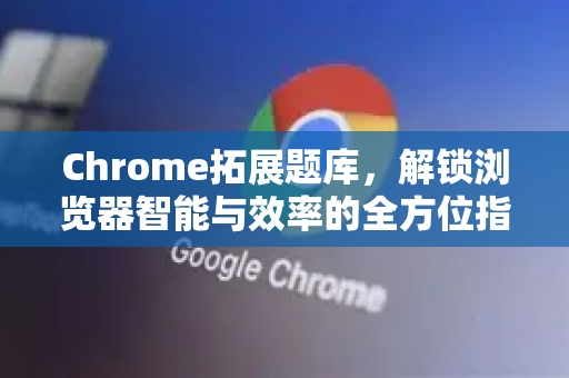 Chrome拓展题库，解锁浏览器智能与效率的全方位指南