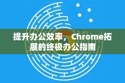 提升办公效率，Chrome拓展的终极办公指南-第1张图片-谷歌官网|Google Chrome下载-2026最新中文版