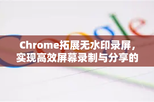 Chrome拓展无水印录屏，实现高效屏幕录制与分享的终极指南-第1张图片-谷歌官网|Google Chrome下载-2026最新中文版