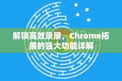 解锁高效录屏，Chrome拓展的强大功能详解-第1张图片-谷歌官网|Google Chrome下载-2026最新中文版