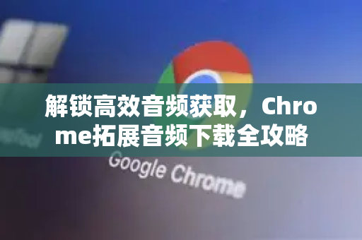 解锁高效音频获取,Chrome拓展音频下载全攻略-第1张图片-谷歌官网|Google Chrome下载-2026最新中文版 解锁高效音频获取,Chrome拓展音频下载全攻略-第1张图片-谷歌官网|Google Chrome下载-2026最新中文版
